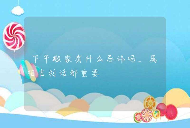 下午搬家有什么忌讳吗_属相吉利话都重要,第1张