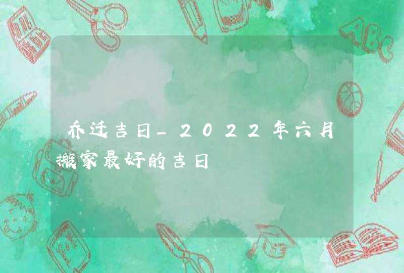 乔迁吉日_2022年六月搬家最好的吉日,第1张