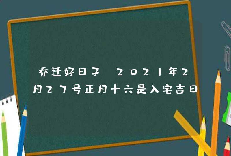 乔迁好日子:2021年2月27号正月十六是入宅吉日吗,第1张