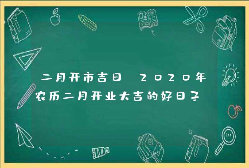 二月开市吉日：2020年农历二月开业大吉的好日子,第1张