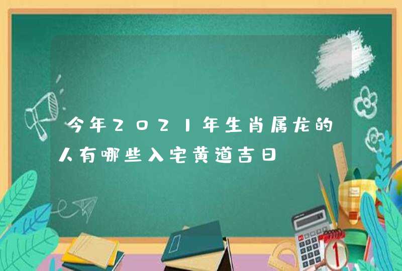 今年2021年生肖属龙的人有哪些入宅黄道吉日,第1张