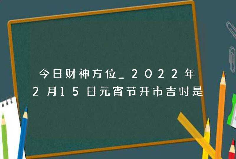 今日财神方位_2022年2月15日元宵节开市吉时是几点,第1张