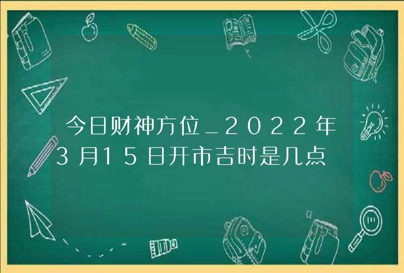 今日财神方位_2022年3月15日开市吉时是几点,第1张