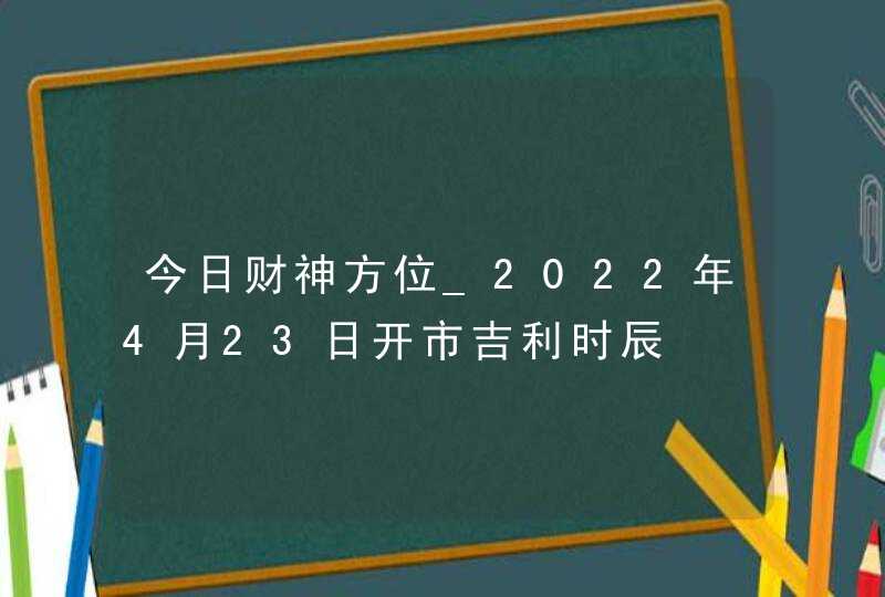 今日财神方位_2022年4月23日开市吉利时辰,第1张