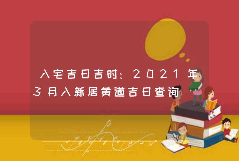 入宅吉日吉时:2021年3月入新居黄道吉日查询,第1张