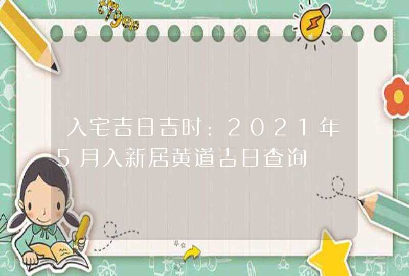 入宅吉日吉时:2021年5月入新居黄道吉日查询,第1张