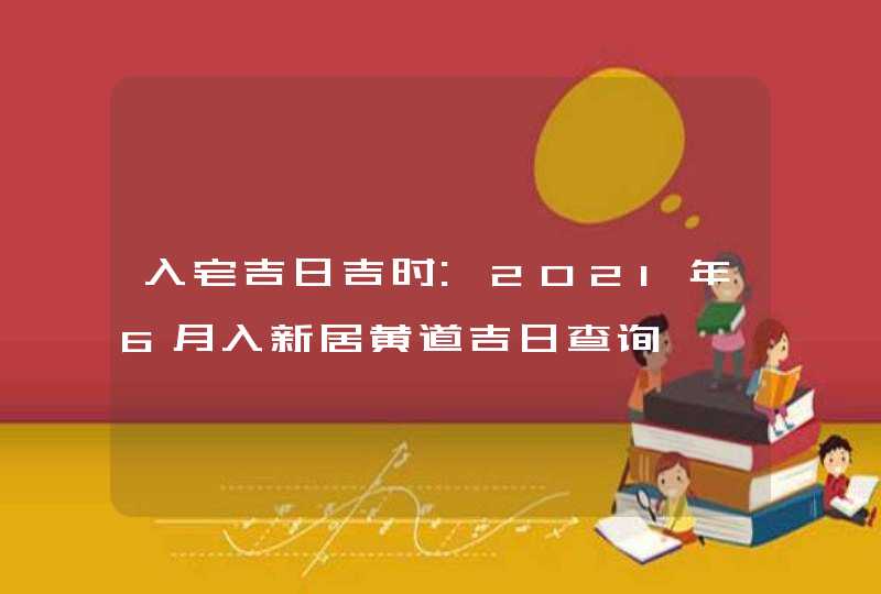 入宅吉日吉时:2021年6月入新居黄道吉日查询,第1张