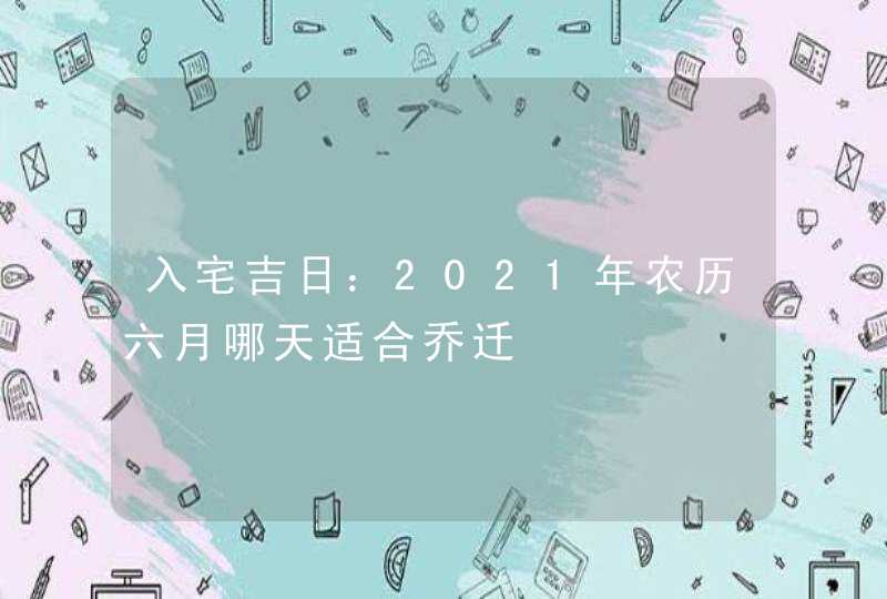 入宅吉日：2021年农历六月哪天适合乔迁,第1张