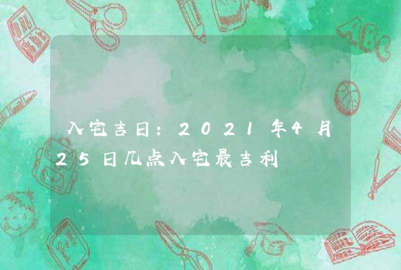 入宅吉日：2021年4月25日几点入宅最吉利,第1张