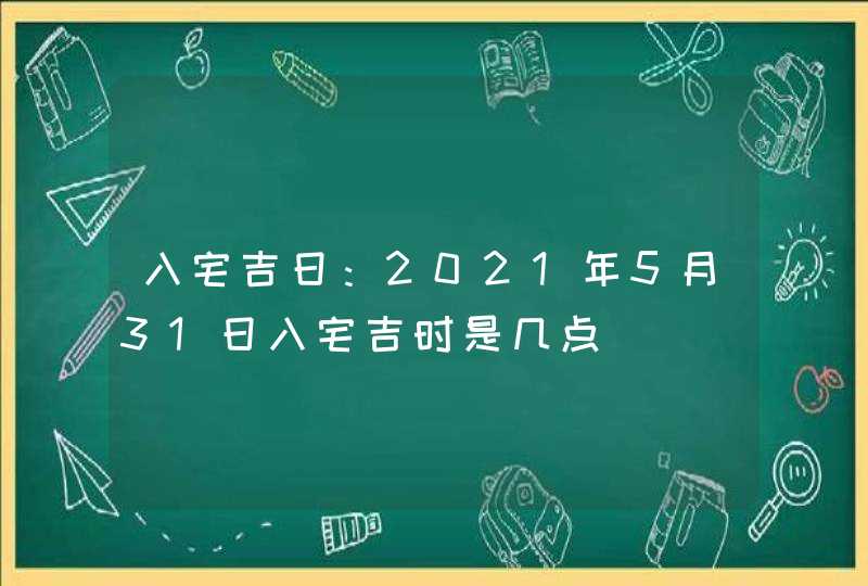 入宅吉日：2021年5月31日入宅吉时是几点,第1张