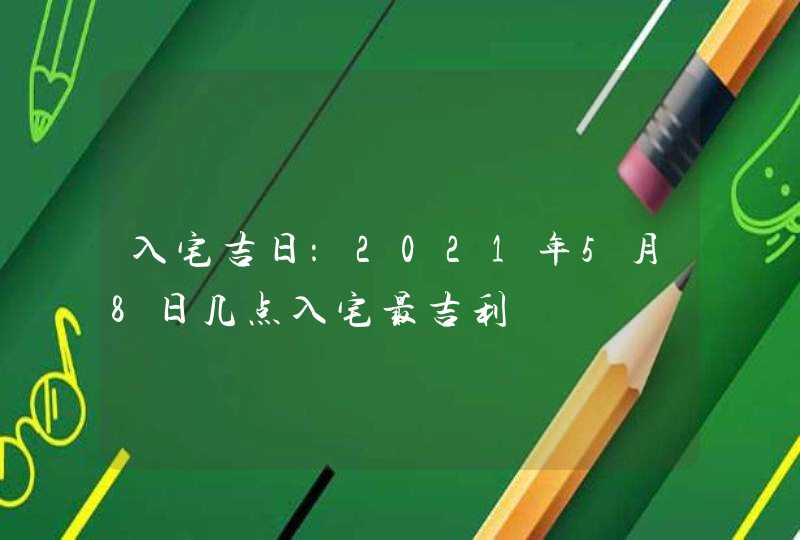 入宅吉日：2021年5月8日几点入宅最吉利,第1张