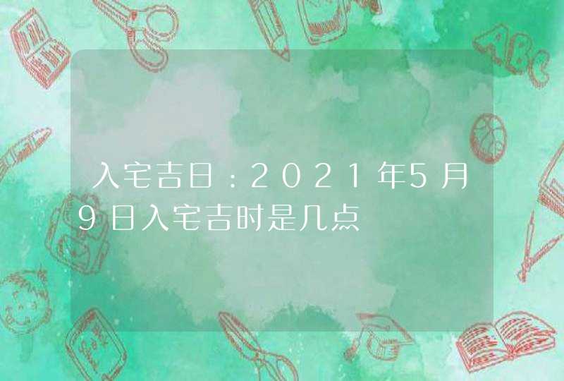 入宅吉日：2021年5月9日入宅吉时是几点,第1张