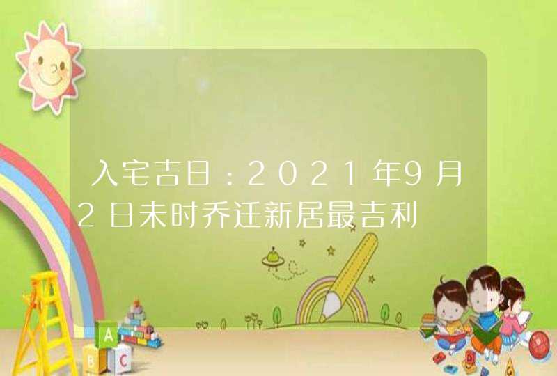 入宅吉日：2021年9月2日未时乔迁新居最吉利,第1张