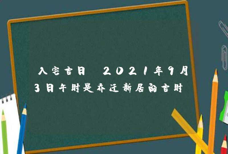 入宅吉日：2021年9月3日午时是乔迁新居的吉时,第1张