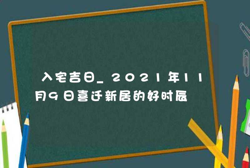 入宅吉日_2021年11月9日喜迁新居的好时辰,第1张