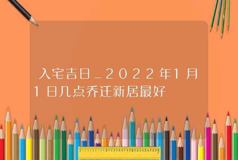 入宅吉日_2022年1月1日几点乔迁新居最好,第1张