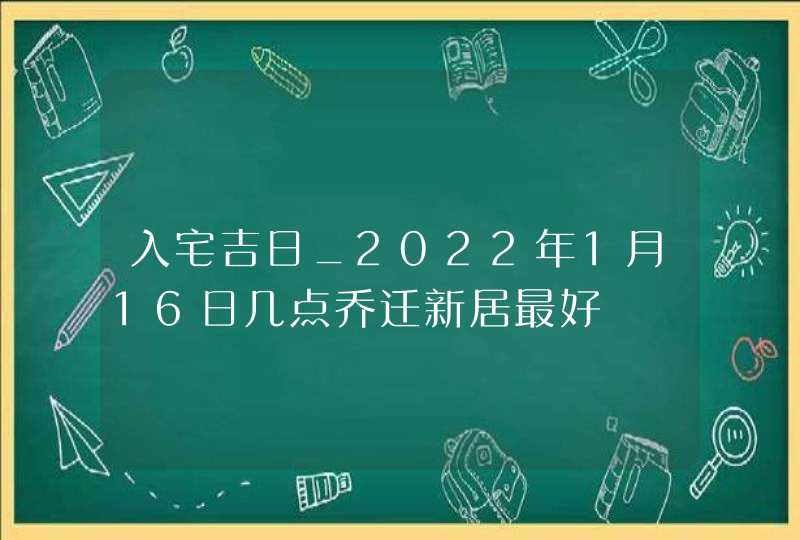 入宅吉日_2022年1月16日几点乔迁新居最好,第1张