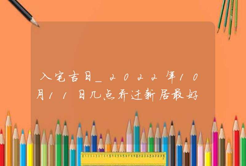 入宅吉日_2022年10月11日几点乔迁新居最好,第1张