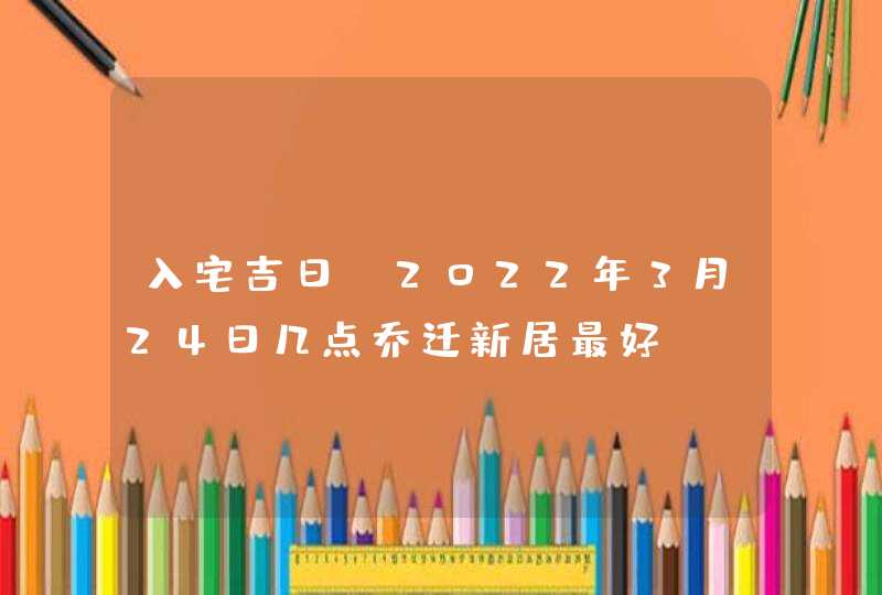 入宅吉日_2022年3月24日几点乔迁新居最好,第1张