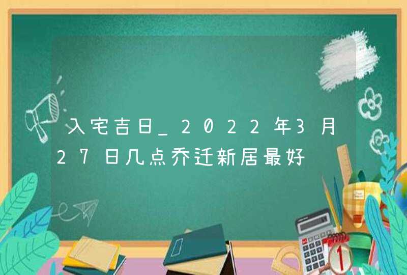 入宅吉日_2022年3月27日几点乔迁新居最好,第1张