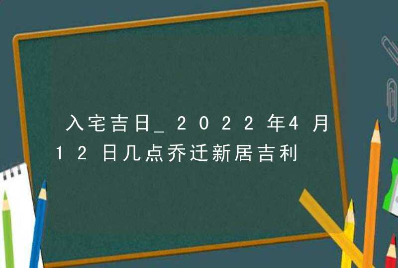 入宅吉日_2022年4月12日几点乔迁新居吉利,第1张