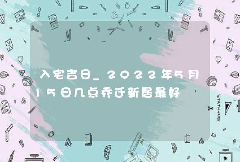 入宅吉日_2022年5月15日几点乔迁新居最好,第1张