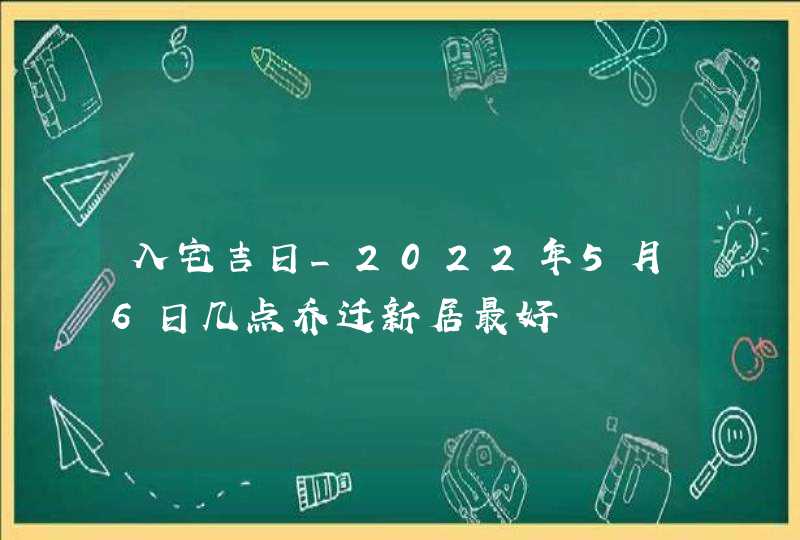 入宅吉日_2022年5月6日几点乔迁新居最好,第1张