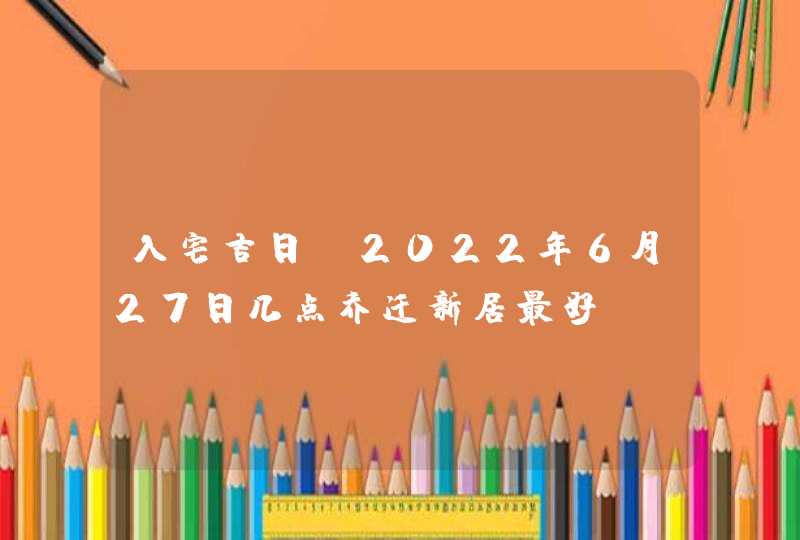 入宅吉日_2022年6月27日几点乔迁新居最好,第1张