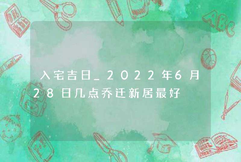 入宅吉日_2022年6月28日几点乔迁新居最好,第1张