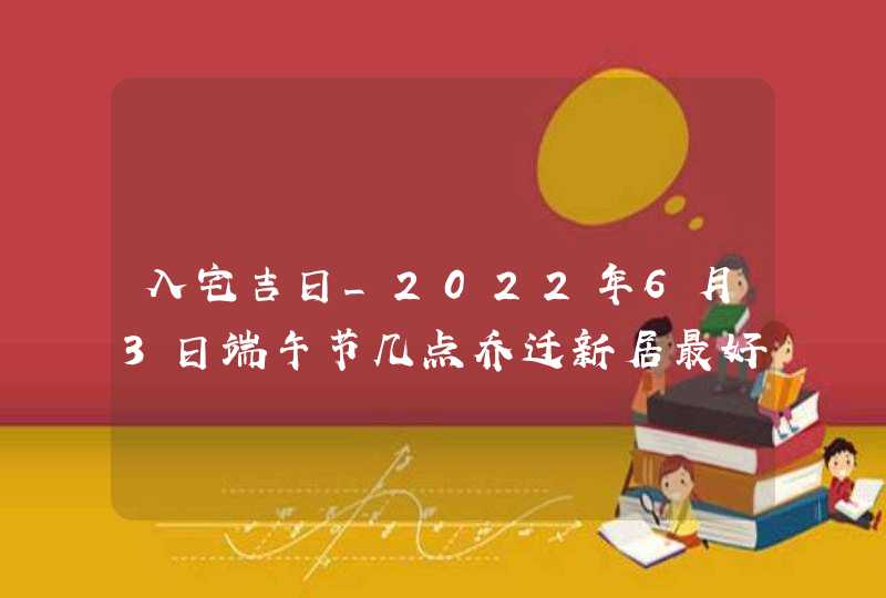 入宅吉日_2022年6月3日端午节几点乔迁新居最好,第1张