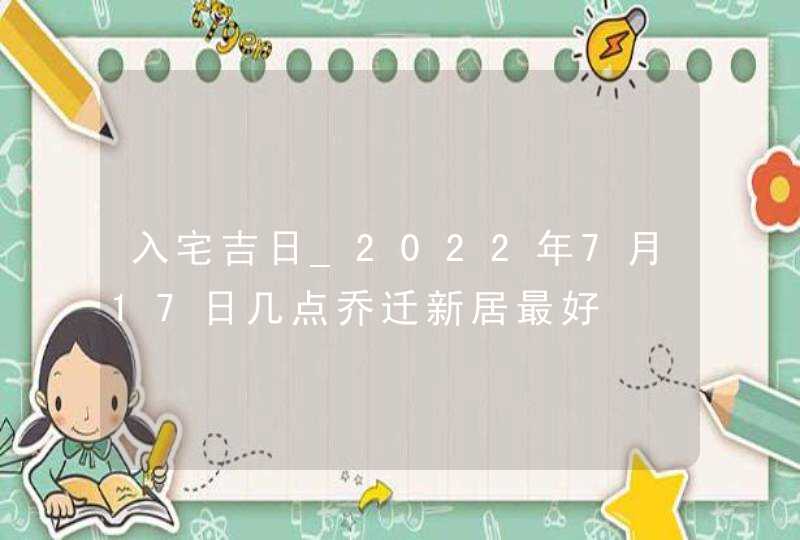 入宅吉日_2022年7月17日几点乔迁新居最好,第1张