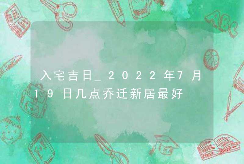 入宅吉日_2022年7月19日几点乔迁新居最好,第1张