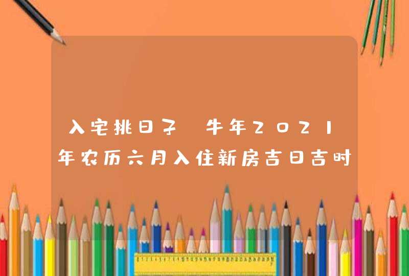 入宅挑日子:牛年2021年农历六月入住新房吉日吉时,第1张