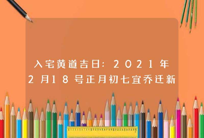 入宅黄道吉日:2021年2月18号正月初七宜乔迁新居吗,第1张