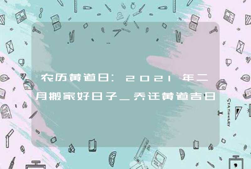 农历黄道日:2021年二月搬家好日子_乔迁黄道吉日,第1张