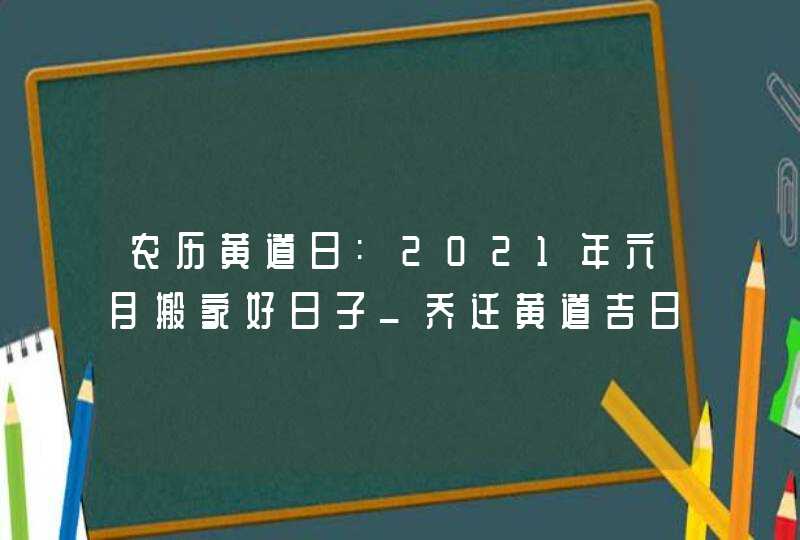 农历黄道日:2021年六月搬家好日子_乔迁黄道吉日,第1张