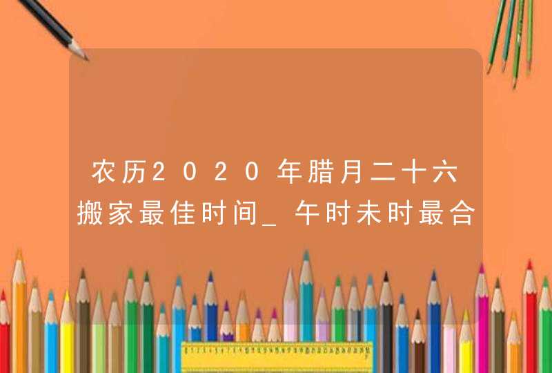 农历2020年腊月二十六搬家最佳时间_午时未时最合适,第1张