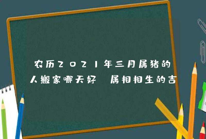 农历2021年三月属猪的人搬家哪天好_属相相生的吉日,第1张