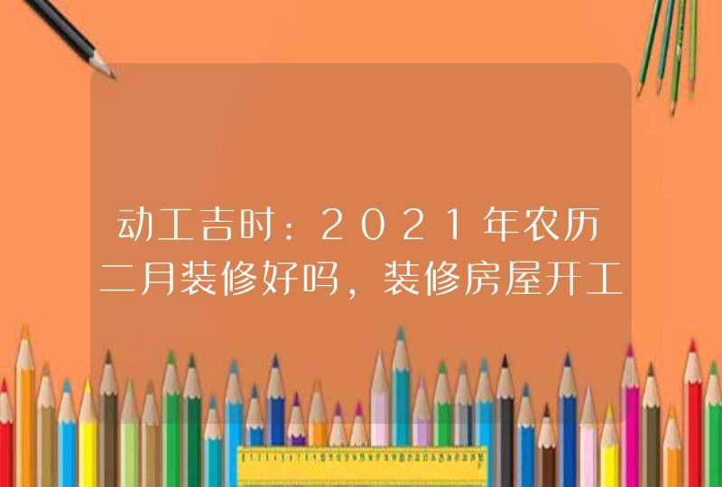 动工吉时:2021年农历二月装修好吗,装修房屋开工吉日表,第1张