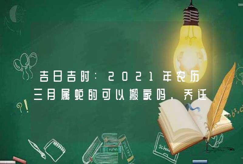 吉日吉时:2021年农历三月属蛇的可以搬家吗,乔迁宴请好日子,第1张