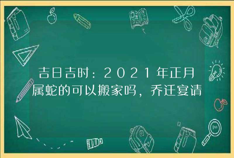 吉日吉时:2021年正月属蛇的可以搬家吗,乔迁宴请好日子,第1张