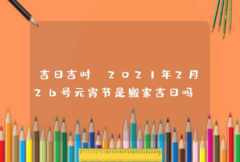 吉日吉时:2021年2月26号元宵节是搬家吉日吗,第1张