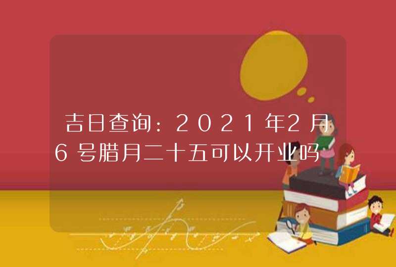 吉日查询:2021年2月6号腊月二十五可以开业吗,第1张