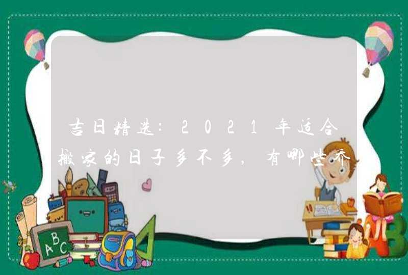 吉日精选:2021年适合搬家的日子多不多,有哪些乔迁吉日,第1张