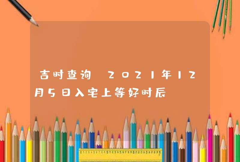 吉时查询_2021年12月5日入宅上等好时辰,第1张