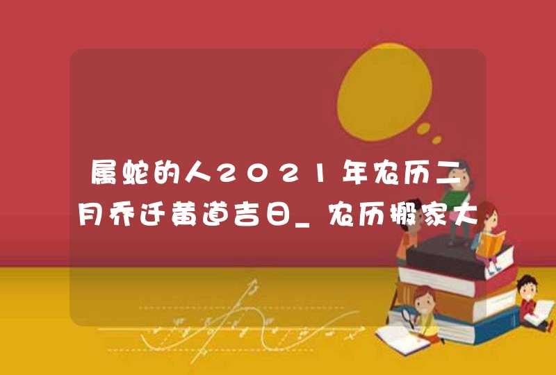 属蛇的人2021年农历二月乔迁黄道吉日_农历搬家大吉日,第1张