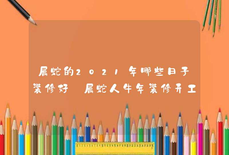 属蛇的2021年哪些日子装修好_属蛇人牛年装修开工吉日,第1张