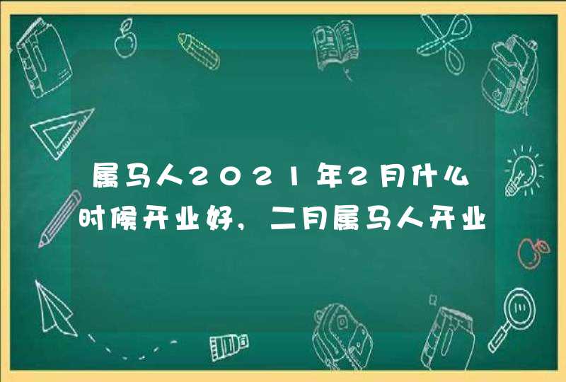 属马人2021年2月什么时候开业好,二月属马人开业吉日,第1张