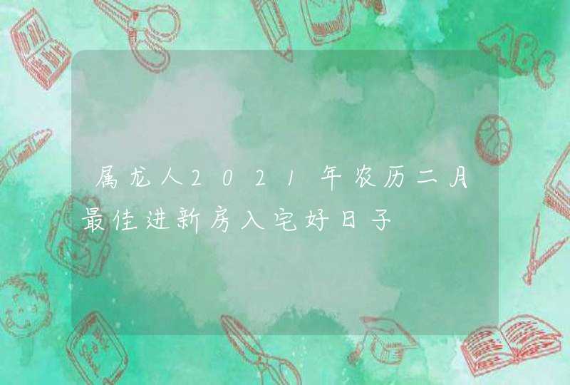 属龙人2021年农历二月最佳进新房入宅好日子,第1张