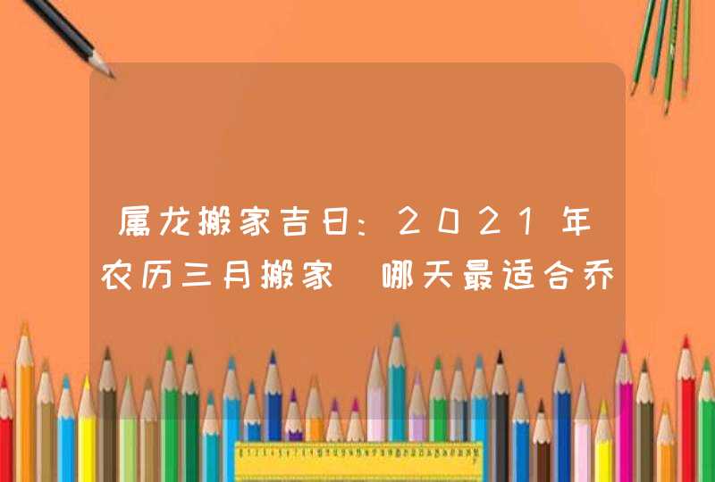 属龙搬家吉日:2021年农历三月搬家_哪天最适合乔迁新居,第1张